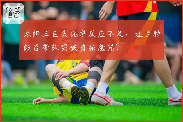 太阳三巨头化学反应不足,杜兰特能否带队突破首轮魔咒?