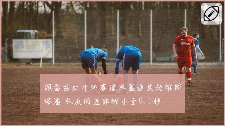 佩雷兹红牛环赛道单圈速度超维斯塔潘 队友间差距缩小至0.1秒