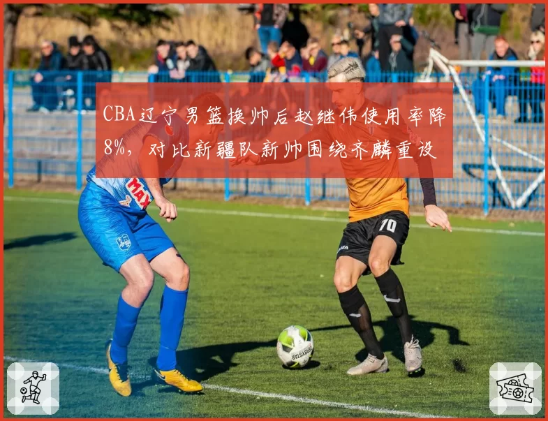 CBA辽宁男篮换帅后赵继伟使用率降8%，对比新疆队新帅围绕齐麟重设进攻战术效果显著