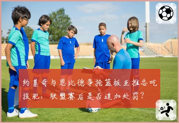 约基奇与恩比德争抢篮板互推各吃技犯,联盟赛后是否追加处罚?