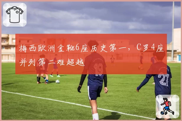 梅西欧洲金靴6座历史第一,C罗4座并列第二难超越