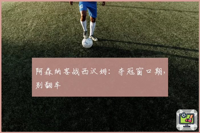 阿森纳客战西汉姆：夺冠窗口期，别翻车