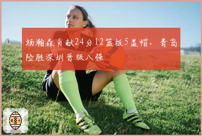 杨瀚森贡献24分12篮板5盖帽,青岛险胜深圳晋级八强