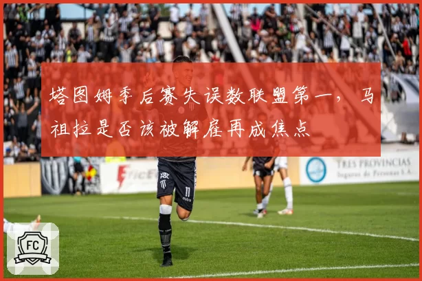 塔图姆季后赛失误数联盟第一，马祖拉是否该被解雇再成焦点