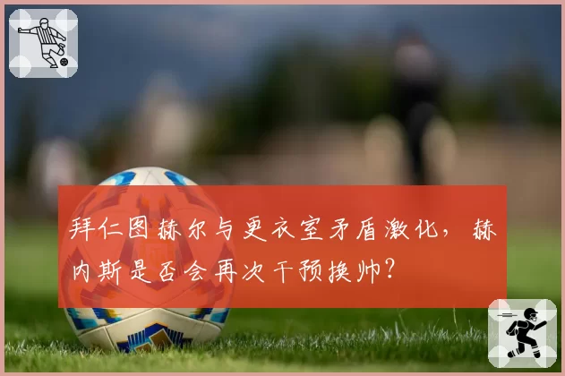 拜仁图赫尔与更衣室矛盾激化，赫内斯是否会再次干预换帅？