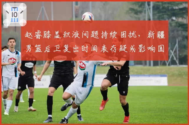 赵睿膝盖积液问题持续困扰,新疆男篮后卫复出时间表存疑或影响国家队集训