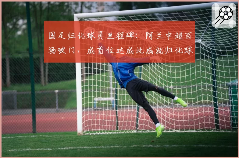国足归化球员里程碑：阿兰中超百场破门，成首位达成此成就归化球员
