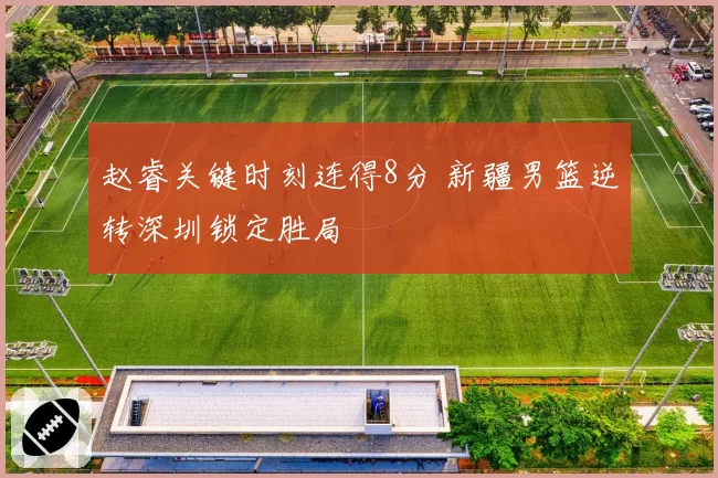 赵睿关键时刻连得8分 新疆男篮逆转深圳锁定胜局