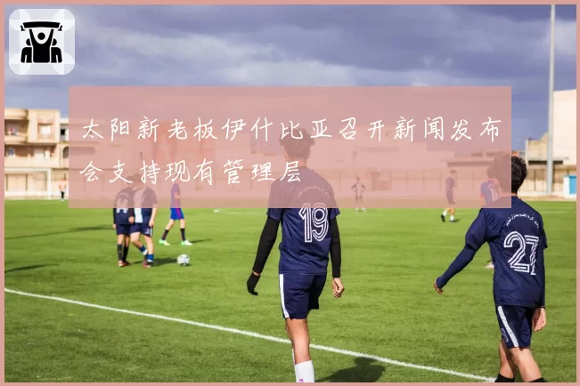 太阳新老板伊什比亚召开新闻发布会支持现有管理层