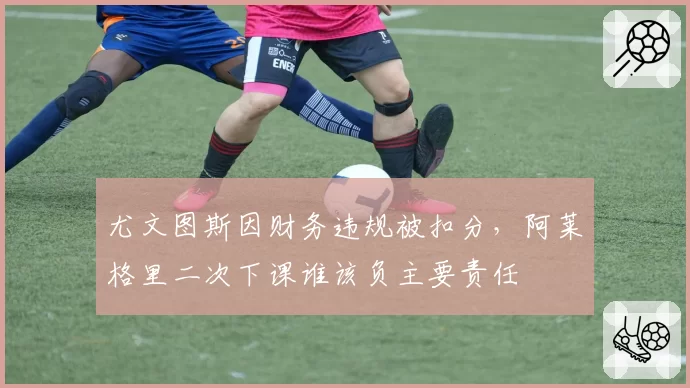 尤文图斯因财务违规被扣分,阿莱格里二次下课谁该负主要责任