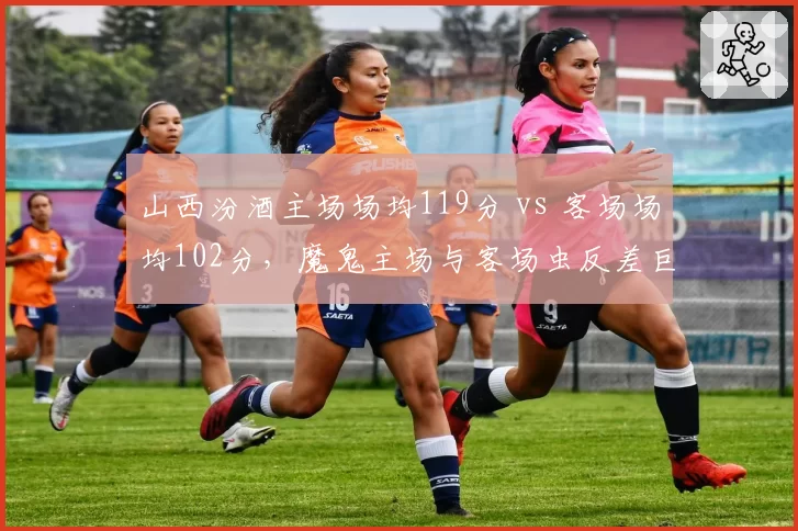 山西汾酒主场场均119分 vs 客场场均102分，魔鬼主场与客场虫反差巨大