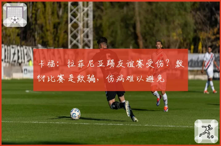 卡福：拉菲尼亚踢友谊赛受伤？敷衍比赛是欺骗，伤病难以避免