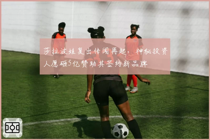 莎拉波娃复出传闻再起，神秘投资人愿砸5亿赞助其签约新品牌