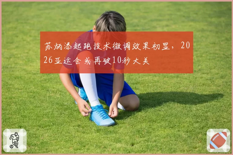 苏炳添起跑技术微调效果初显，2026亚运会或再破10秒大关