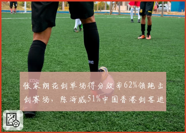 张家朗花剑单场得分效率62%领跑击剑赛场，陈海威51%中国香港剑客进攻火力更猛