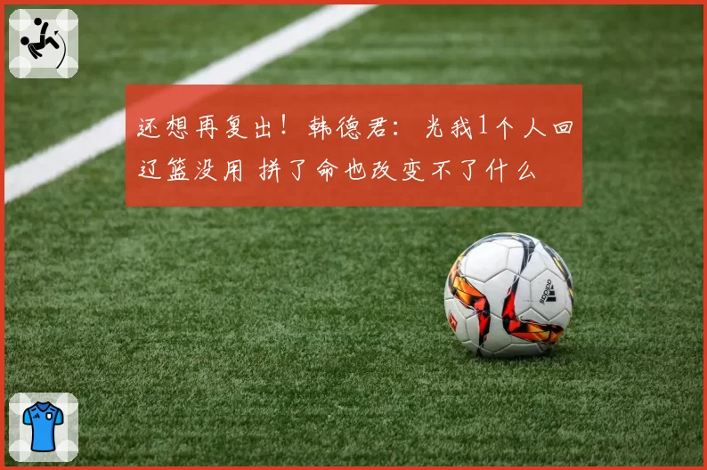 还想再复出!韩德君:光我1个人回辽篮没用 拼了命也改变不了什么
