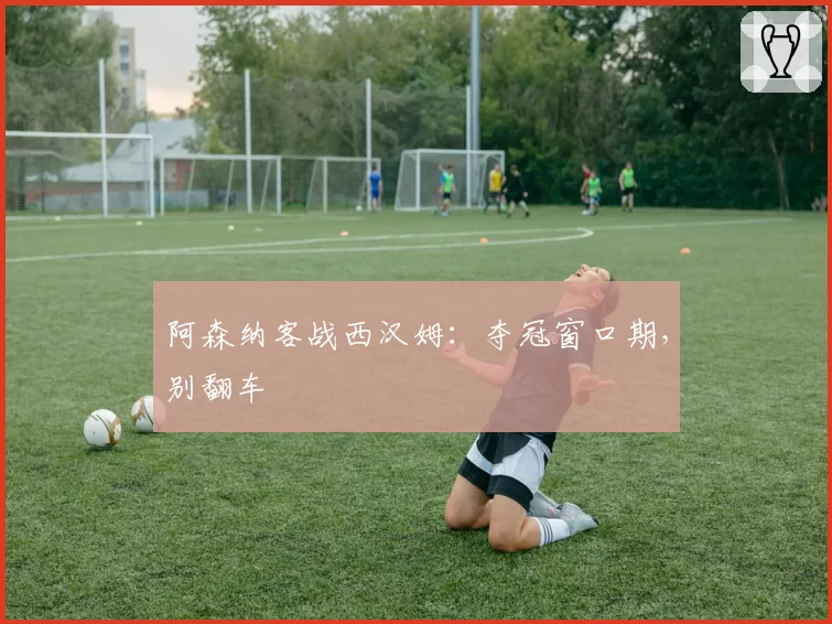 阿森纳客战西汉姆：夺冠窗口期，别翻车