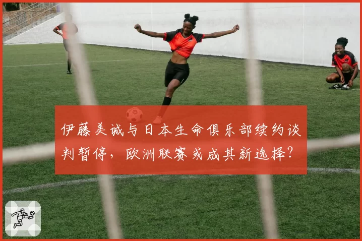 伊藤美诚与日本生命俱乐部续约谈判暂停,欧洲联赛或成其新选择?