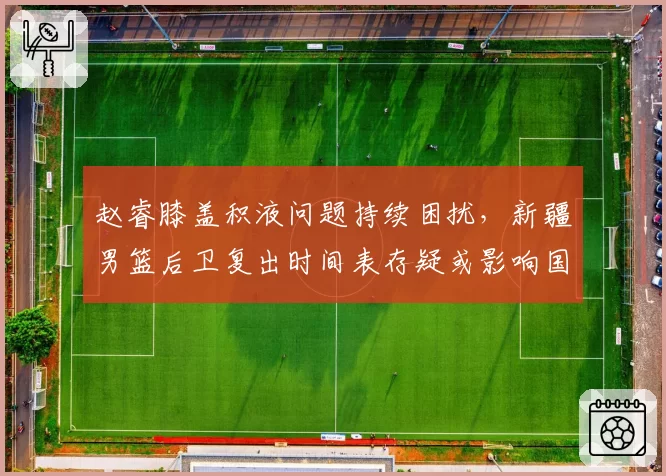 赵睿膝盖积液问题持续困扰,新疆男篮后卫复出时间表存疑或影响国家队集训