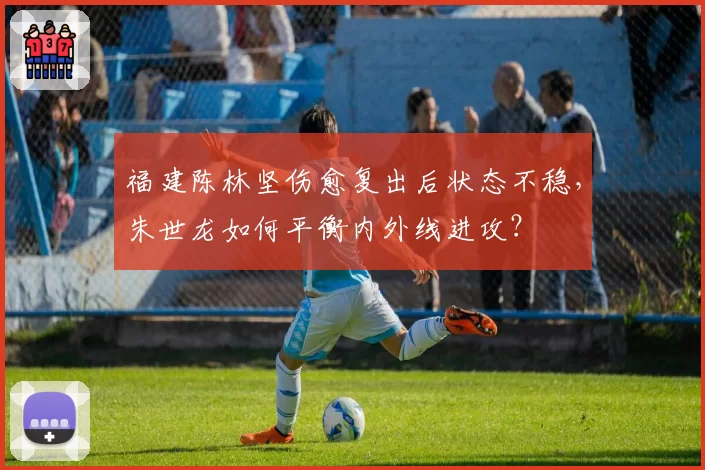 福建陈林坚伤愈复出后状态不稳,朱世龙如何平衡内外线进攻?