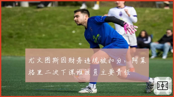 尤文图斯因财务违规被扣分,阿莱格里二次下课谁该负主要责任