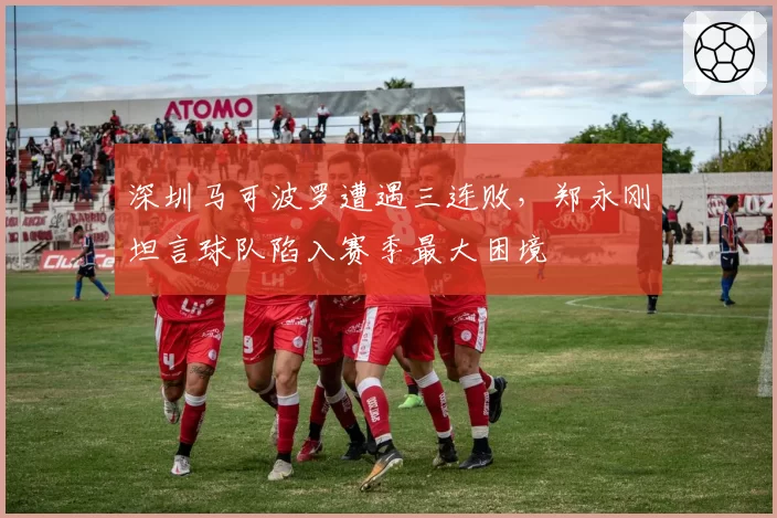 深圳马可波罗遭遇三连败,郑永刚坦言球队陷入赛季最大困境