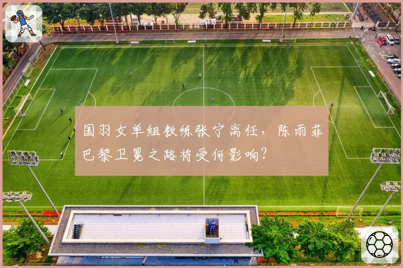 国羽女单组教练张宁离任，陈雨菲巴黎卫冕之路将受何影响？