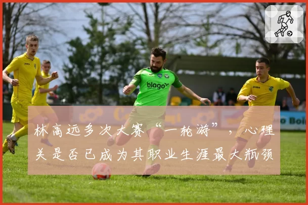 林高远多次大赛“一轮游”，心理关是否已成为其职业生涯最大瓶颈？