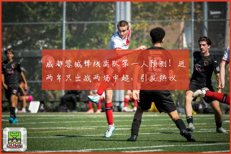 成都蓉城锋线离队第一人预测!近两年只出战两场中超,引发热议