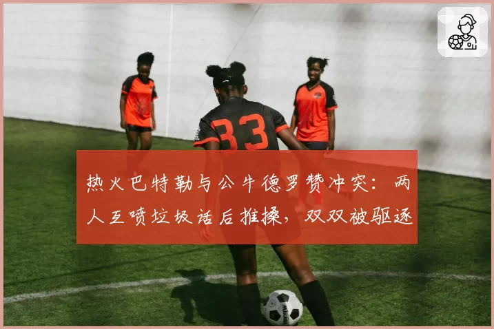 热火巴特勒与公牛德罗赞冲突：两人互喷垃圾话后推搡，双双被驱逐出场