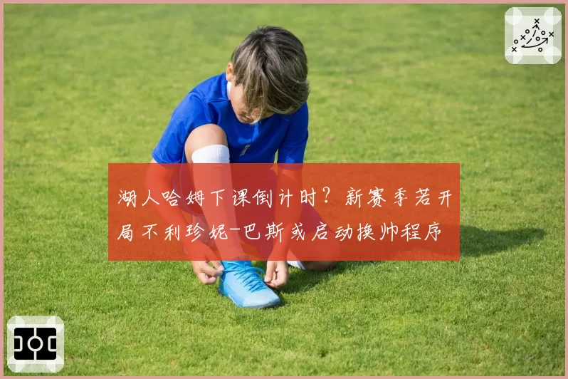 湖人哈姆下课倒计时?新赛季若开局不利珍妮-巴斯或启动换帅程序