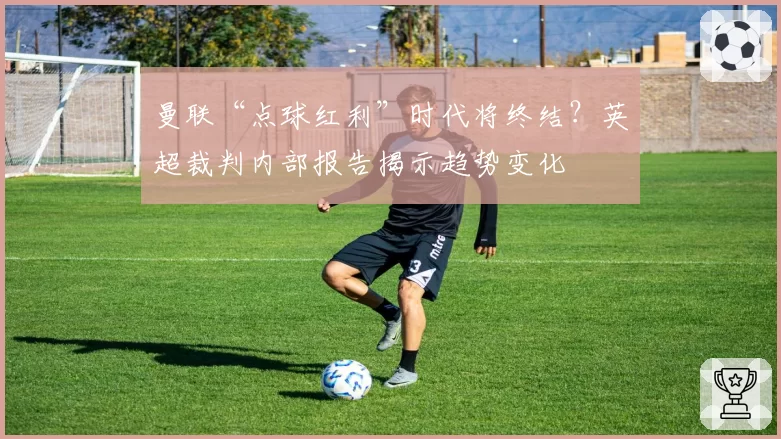 曼联“点球红利”时代将终结？英超裁判内部报告揭示趋势变化