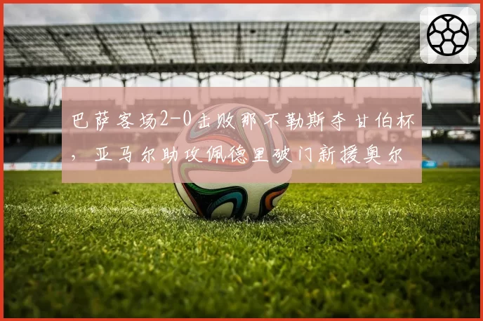 巴萨客场2-0击败那不勒斯夺甘伯杯,亚马尔助攻佩德里破门新援奥尔莫首秀亮眼