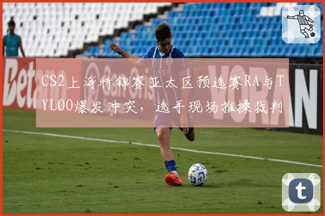 CS2上海特锦赛亚太区预选赛RA与TYLOO爆发冲突,选手现场推搡裁判