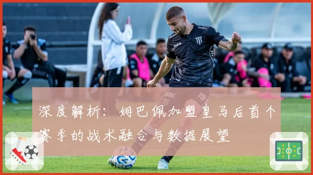 深度解析：姆巴佩加盟皇马后首个赛季的战术融合与数据展望