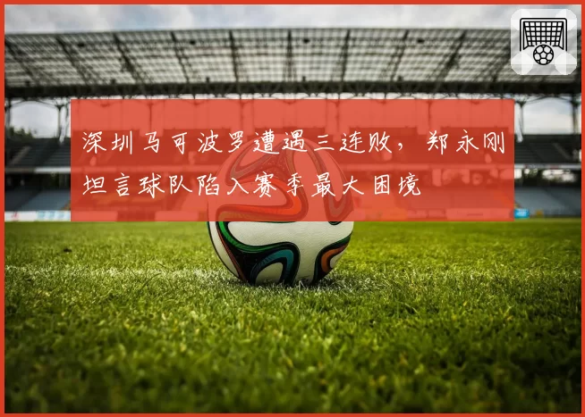 深圳马可波罗遭遇三连败,郑永刚坦言球队陷入赛季最大困境
