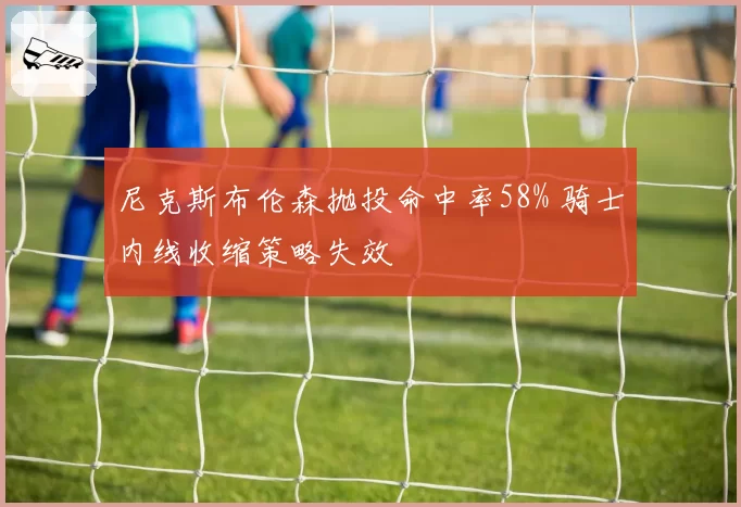 尼克斯布伦森抛投命中率58% 骑士内线收缩策略失效