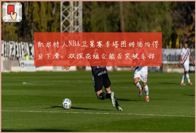 凯尔特人NBA卫冕赛季塔图姆场均得分下滑,双探花组合能否突破东部围剿?