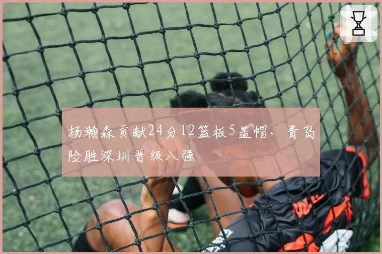 杨瀚森贡献24分12篮板5盖帽,青岛险胜深圳晋级八强