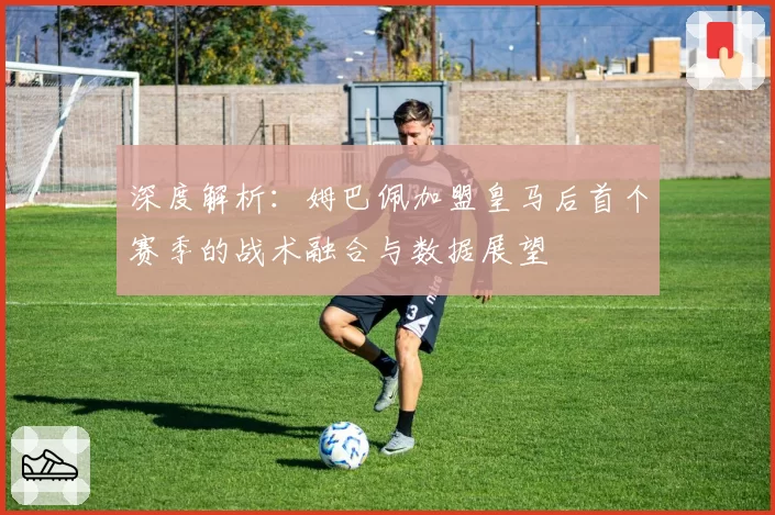 深度解析：姆巴佩加盟皇马后首个赛季的战术融合与数据展望
