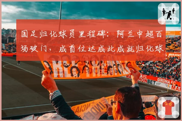 国足归化球员里程碑：阿兰中超百场破门，成首位达成此成就归化球员