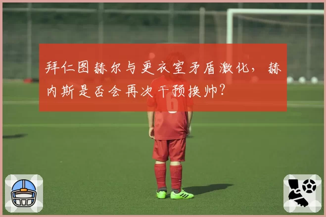 拜仁图赫尔与更衣室矛盾激化，赫内斯是否会再次干预换帅？