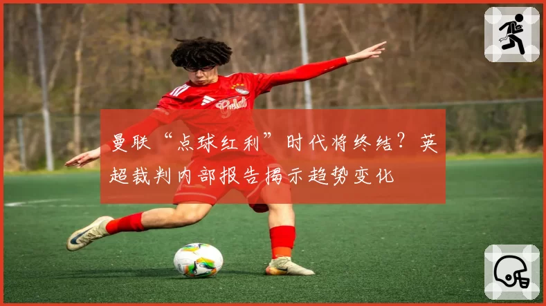曼联“点球红利”时代将终结？英超裁判内部报告揭示趋势变化
