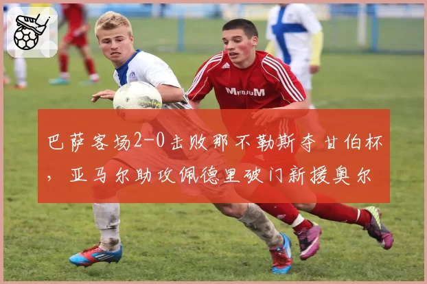 巴萨客场2-0击败那不勒斯夺甘伯杯，亚马尔助攻佩德里破门新援奥尔莫首秀亮眼