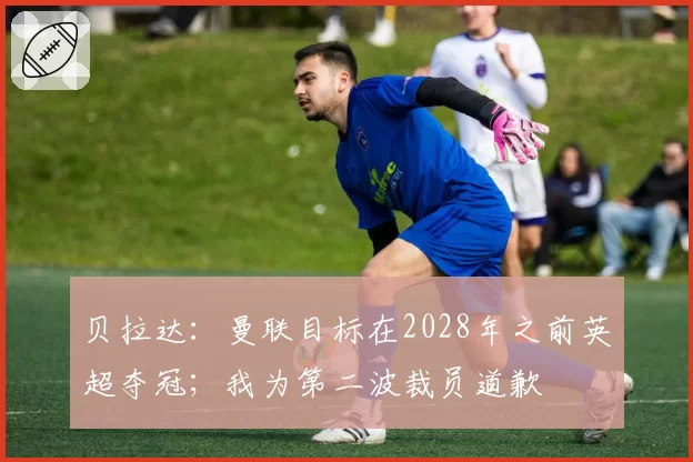 贝拉达：曼联目标在2028年之前英超夺冠；我为第二波裁员道歉