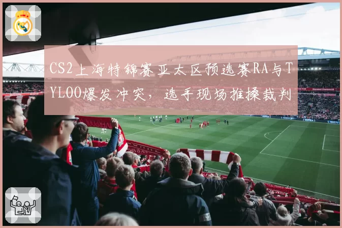 CS2上海特锦赛亚太区预选赛RA与TYLOO爆发冲突,选手现场推搡裁判