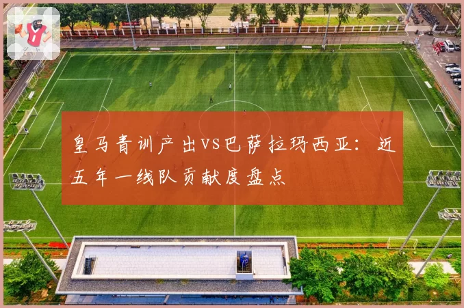皇马青训产出vs巴萨拉玛西亚：近五年一线队贡献度盘点