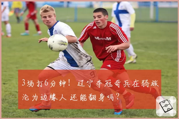 3场打6分钟！辽宁夺冠奇兵在弱旅沦为边缘人 还能翻身吗？