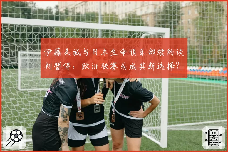 伊藤美诚与日本生命俱乐部续约谈判暂停,欧洲联赛或成其新选择?