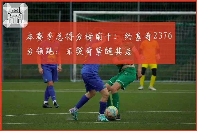 本赛季总得分榜前十：约基奇2376分领跑，东契奇紧随其后